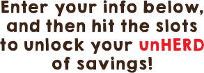 Enter your info below,then hit the slots to unlock your unHERD of savings!